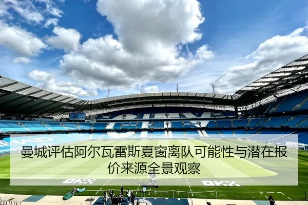 曼城评估阿尔瓦雷斯夏窗离队可能性与潜在报价来源全景观察