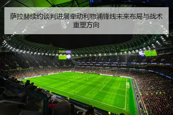 萨拉赫续约谈判进展牵动利物浦锋线未来布局与战术重塑方向
