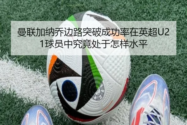 曼联加纳乔边路突破成功率在英超U21球员中究竟处于怎样水平