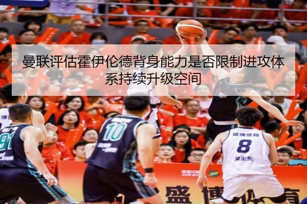曼联评估霍伊伦德背身能力是否限制进攻体系持续升级空间