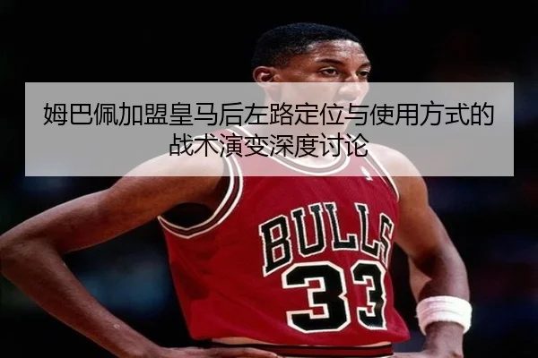 姆巴佩加盟皇马后左路定位与使用方式的战术演变深度讨论